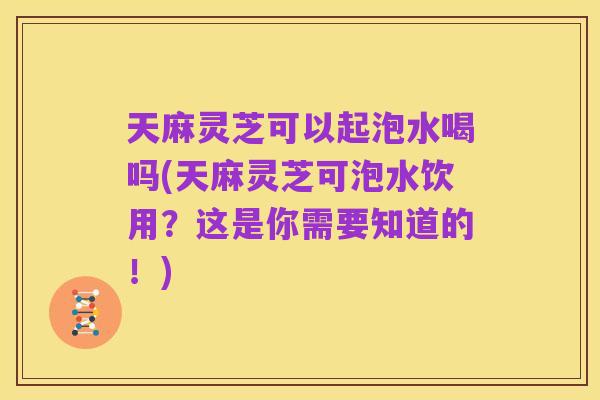 天麻灵芝可以起泡水喝吗(天麻灵芝可泡水饮用?这是你需要知道的!)