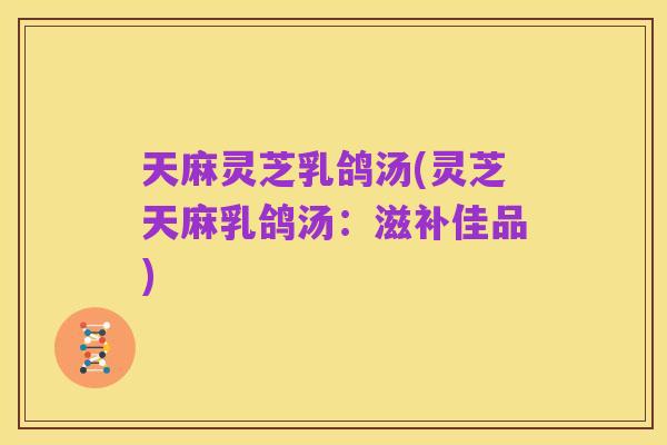 天麻灵芝乳鸽汤(灵芝天麻乳鸽汤：滋补佳品)