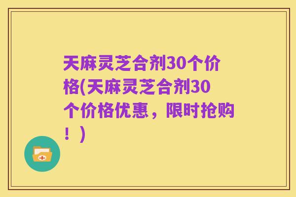 天麻灵芝合剂30个价格(天麻灵芝合剂30个价格优惠,限时抢购!)