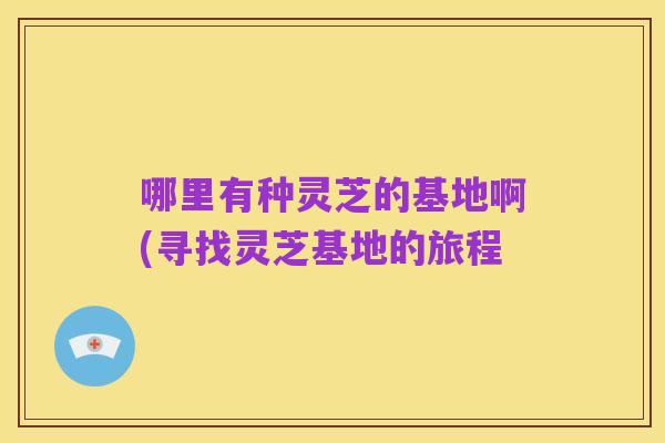 哪里有种灵芝的基地啊(寻找灵芝基地的旅程