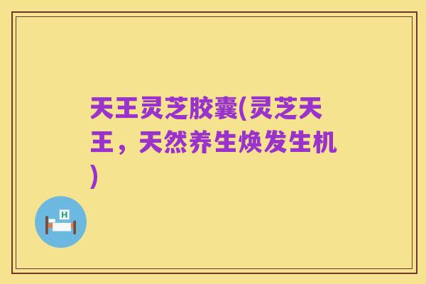 天王灵芝胶囊(灵芝天王，天然养生焕发生机)