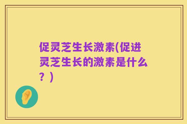 促灵芝生长激素(促进灵芝生长的激素是什么?)