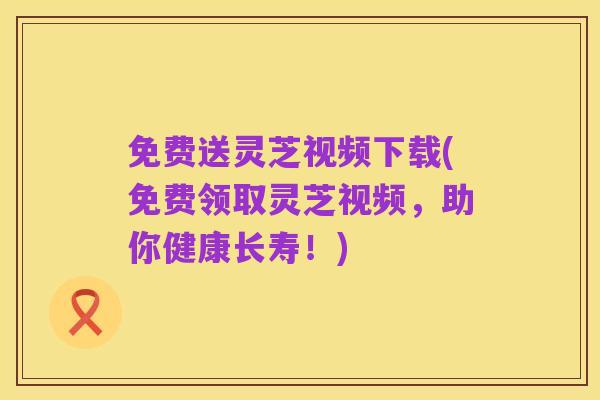 免费送灵芝视频下载(免费领取灵芝视频,助你健康长寿!)