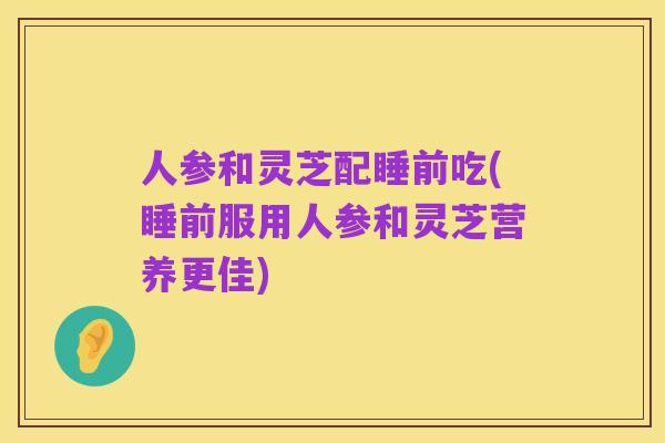 人参和灵芝配睡前吃(睡前服用人参和灵芝营养更佳)