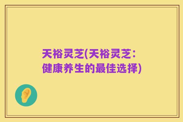 天裕灵芝(天裕灵芝：健康养生的最佳选择)