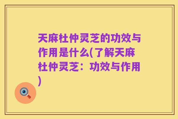 天麻杜仲灵芝的功效与作用是什么(了解天麻杜仲灵芝:功效与作用)