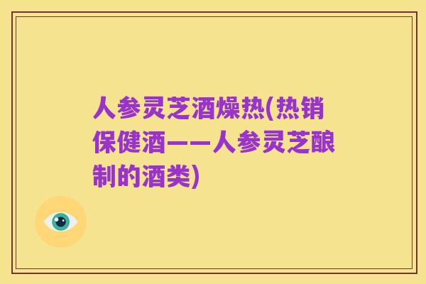 人参灵芝酒燥热(热销保健酒——人参灵芝酿制的酒类)