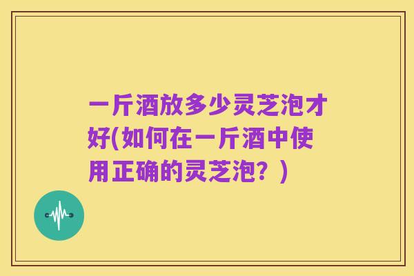 一斤酒放多少灵芝泡才好(如何在一斤酒中使用正确的灵芝泡?)