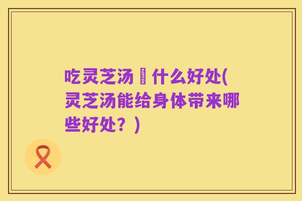 吃灵芝汤冇什么好处(灵芝汤能给身体带来哪些好处?)