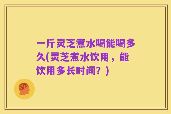 一斤灵芝煮水喝能喝多久(灵芝煮水饮用,能饮用多长时间?)