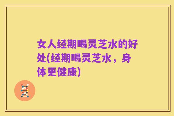 女人经期喝灵芝水的好处(经期喝灵芝水，身体更健康)