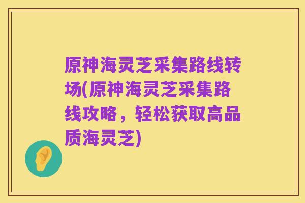 原神海灵芝采集路线转场(原神海灵芝采集路线攻略，轻松获取高品质海灵芝)