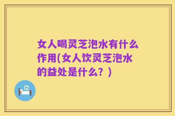 女人喝灵芝泡水有什么作用(女人饮灵芝泡水的益处是什么?)