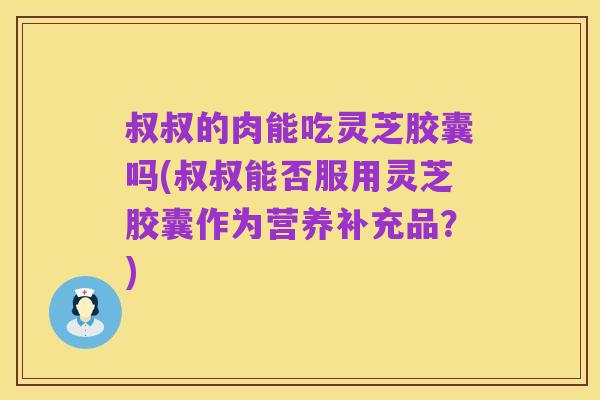 叔叔的肉能吃灵芝胶囊吗(叔叔能否服用灵芝胶囊作为营养补充品?)