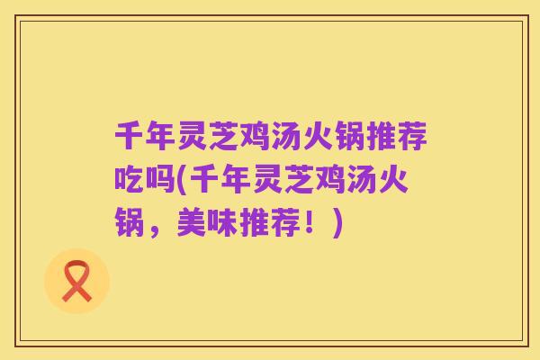 千年灵芝鸡汤火锅推荐吃吗(千年灵芝鸡汤火锅,美味推荐!)