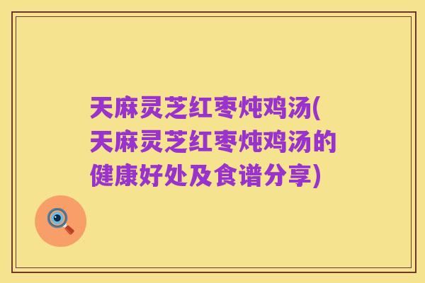 天麻灵芝红枣炖鸡汤(天麻灵芝红枣炖鸡汤的健康好处及食谱分享)