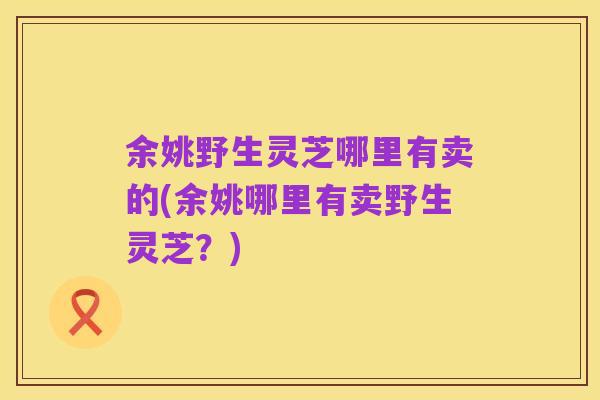 余姚野生灵芝哪里有卖的(余姚哪里有卖野生灵芝？)