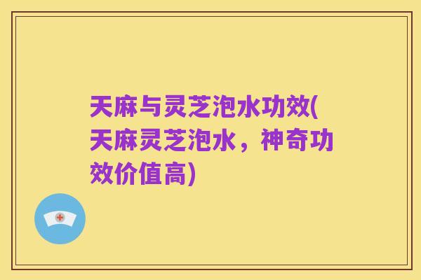 天麻与灵芝泡水功效(天麻灵芝泡水，神奇功效价值高)