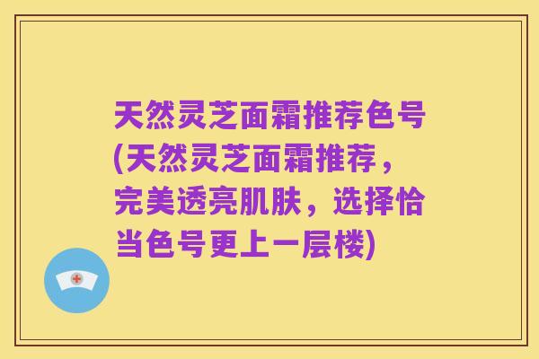天然灵芝面霜推荐色号(天然灵芝面霜推荐，完美透亮肌肤，选择恰当色号更上一层楼)