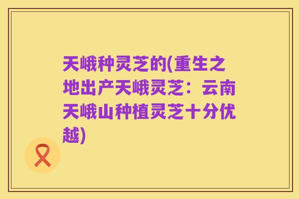 天峨种灵芝的(重生之地出产天峨灵芝:云南天峨山种植灵芝十分优越)