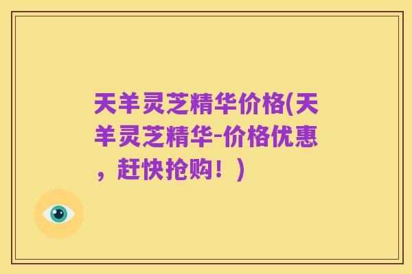 天羊灵芝精华价格(天羊灵芝精华-价格优惠,赶快抢购!)