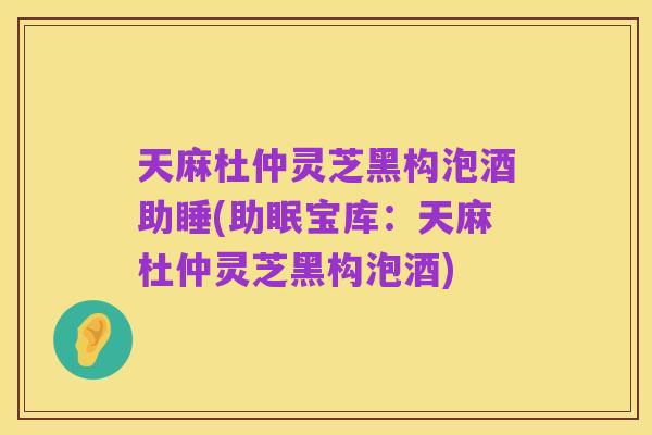 天麻杜仲灵芝黑构泡酒助睡(助眠宝库:天麻杜仲灵芝黑构泡酒)