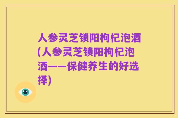 人参灵芝锁阳枸杞泡酒(人参灵芝锁阳枸杞泡酒——保健养生的好选择)