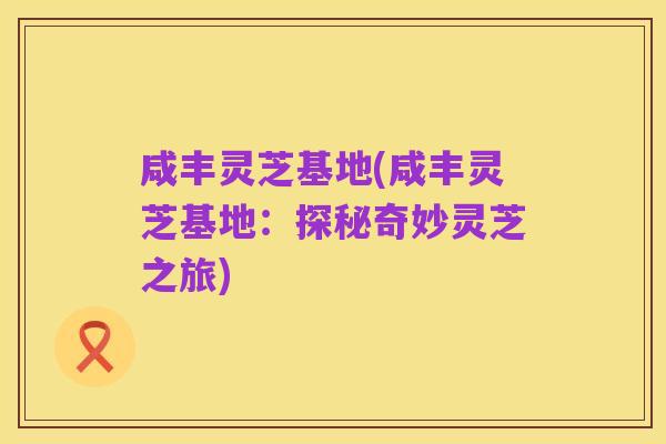 咸丰灵芝基地(咸丰灵芝基地:探秘奇妙灵芝之旅)