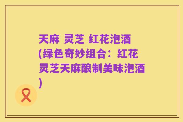 天麻 灵芝 红花泡酒(绿色奇妙组合:红花灵芝天麻酿制美味泡酒)