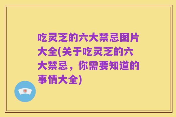 吃灵芝的六大禁忌图片大全(关于吃灵芝的六大禁忌,你需要知道的事情大全)