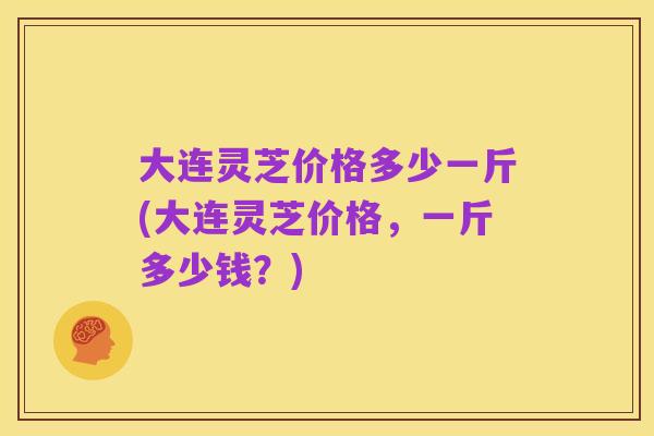 大连灵芝价格多少一斤(大连灵芝价格,一斤多少钱?)