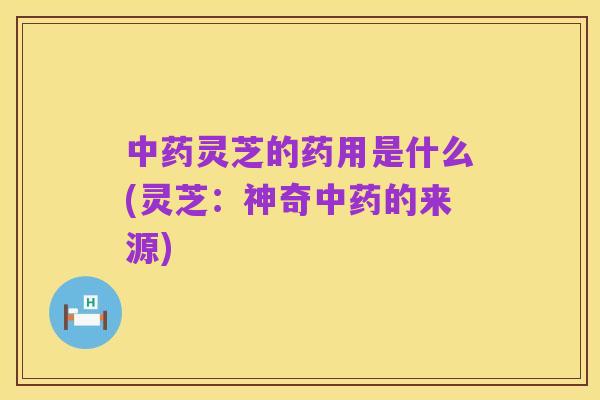 中药灵芝的药用是什么(灵芝:神奇中药的来源)