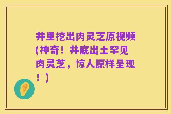 井里挖出肉灵芝原视频(神奇！井底出土罕见肉灵芝，惊人原样呈现！)