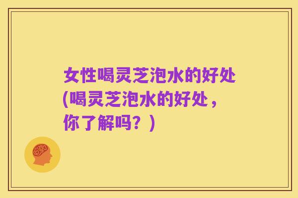 女性喝灵芝泡水的好处(喝灵芝泡水的好处,你了解吗?)