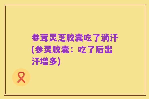 参茸灵芝胶囊吃了淌汗(参灵胶囊：吃了后出汗增多)