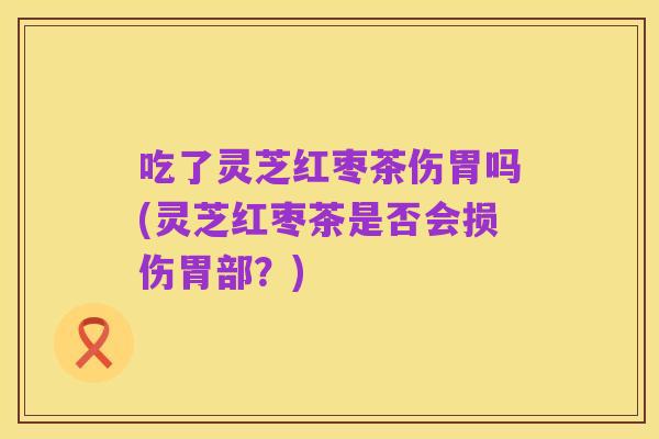 吃了灵芝红枣茶伤胃吗(灵芝红枣茶是否会损伤胃部？)