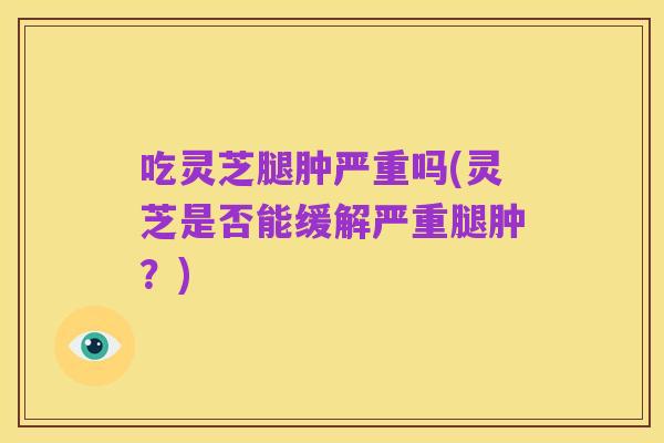 吃灵芝腿肿严重吗(灵芝是否能缓解严重腿肿？)
