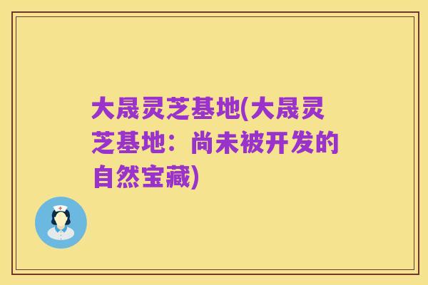 大晟灵芝基地(大晟灵芝基地：尚未被开发的自然宝藏)