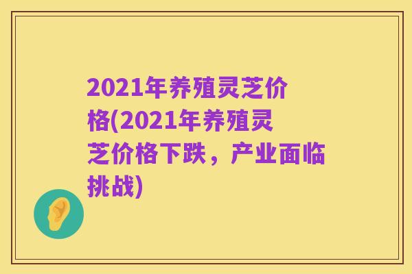 2021年养殖灵芝价格(2021年养殖灵芝价格下跌,产业面临挑战)