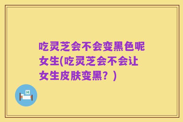 吃灵芝会不会变黑色呢女生(吃灵芝会不会让女生皮肤变黑？)