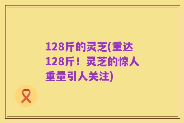 128斤的灵芝(重达128斤!灵芝的惊人重量引人关注)