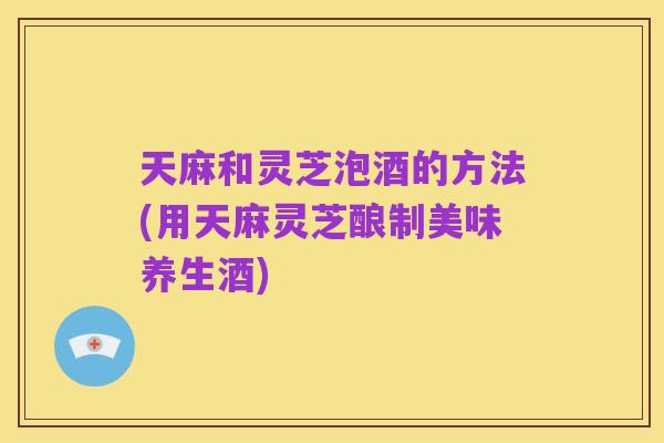 天麻和灵芝泡酒的方法(用天麻灵芝酿制美味养生酒)