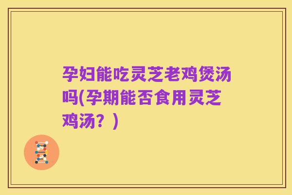 孕妇能吃灵芝老鸡煲汤吗(孕期能否食用灵芝鸡汤?)