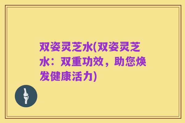 双姿灵芝水(双姿灵芝水:双重功效,助您焕发健康活力)