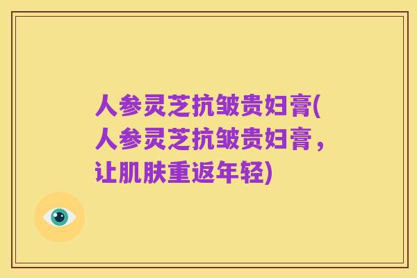 人参灵芝抗皱贵妇膏(人参灵芝抗皱贵妇膏,让肌肤重返年轻)