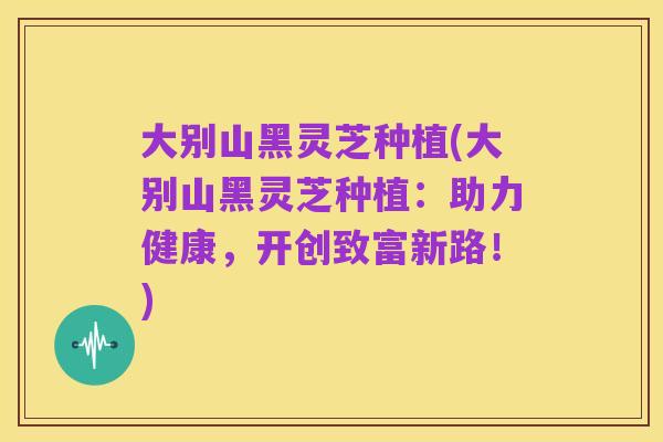 大别山黑灵芝种植(大别山黑灵芝种植:助力健康,开创致富新路!)