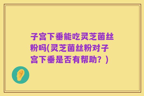 子宫下垂能吃灵芝菌丝粉吗(灵芝菌丝粉对子宫下垂是否有帮助？)