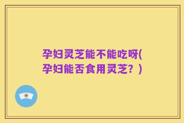 孕妇灵芝能不能吃呀(孕妇能否食用灵芝?)