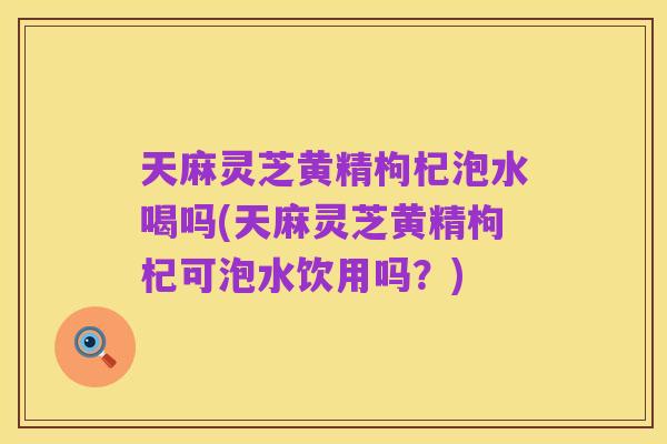 天麻灵芝黄精枸杞泡水喝吗(天麻灵芝黄精枸杞可泡水饮用吗?)
