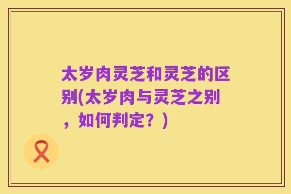 太岁肉灵芝和灵芝的区别(太岁肉与灵芝之别，如何判定？)
